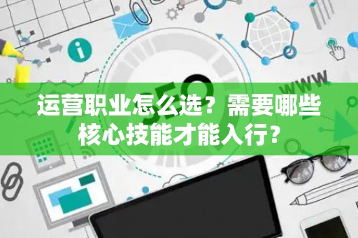 运营职业怎么选？需要哪些核心技能才能入行？