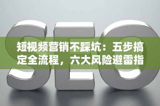 短视频营销不踩坑：五步搞定全流程，六大风险避雷指南